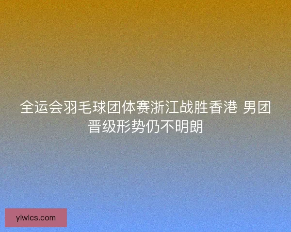 全运会羽毛球团体赛浙江战胜香港 男团晋级形势仍不明朗