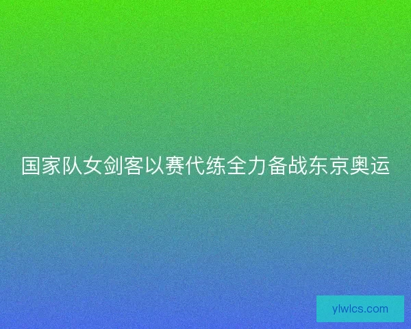 国家队女剑客以赛代练全力备战东京奥运 国家队女剑客以赛代练全力备战东京奥运